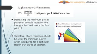  Decreasing the maximum preset
power on console increases the
foot gradient and hence the foot
control.
 Therefore, phaco maximum should
be set at the minimum power
which is required for a particular
step in that grade of cataract.
 