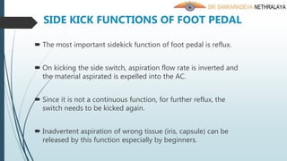 SIDE KICK FUNCTIONS OF FOOT PEDAL
 The most important sidekick function of foot pedal is reflux.
 On kicking the side switch, aspiration flow rate is inverted and
the material aspirated is expelled into the AC.
 Since it is not a continuous function, for further reflux, the
switch needs to be kicked again.
 Inadvertent aspiration of wrong tissue (iris, capsule) can be
released by this function especially by beginners.
 
