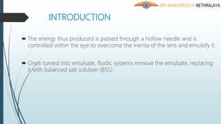 INTRODUCTION
 The energy thus produced is passed through a hollow needle and is
controlled within the eye to overcome the inertia of the lens and emulsify it.
 Once turned into emulsate, fluidic systems remove the emulsate, replacing
it with balanced salt solution (BSS).
 