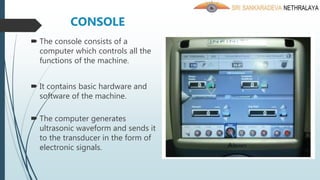  The console consists of a
computer which controls all the
functions of the machine.
 It contains basic hardware and
software of the machine.
 The computer generates
ultrasonic waveform and sends it
to the transducer in the form of
electronic signals.
CONSOLE
 