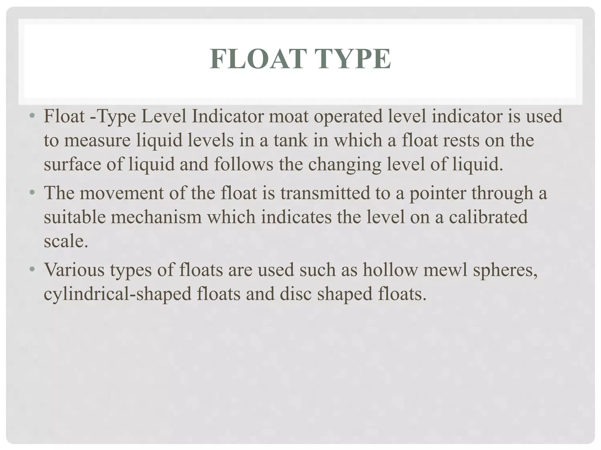 FLOAT TYPE
• Float -Type Level Indicator moat operated level indicator is used
to measure liquid levels in a tank in which a float rests on the
surface of liquid and follows the changing level of liquid.
• The movement of the float is transmitted to a pointer through a
suitable mechanism which indicates the level on a calibrated
scale.
• Various types of floats are used such as hollow mewl spheres,
cylindrical-shaped floats and disc shaped floats.
 