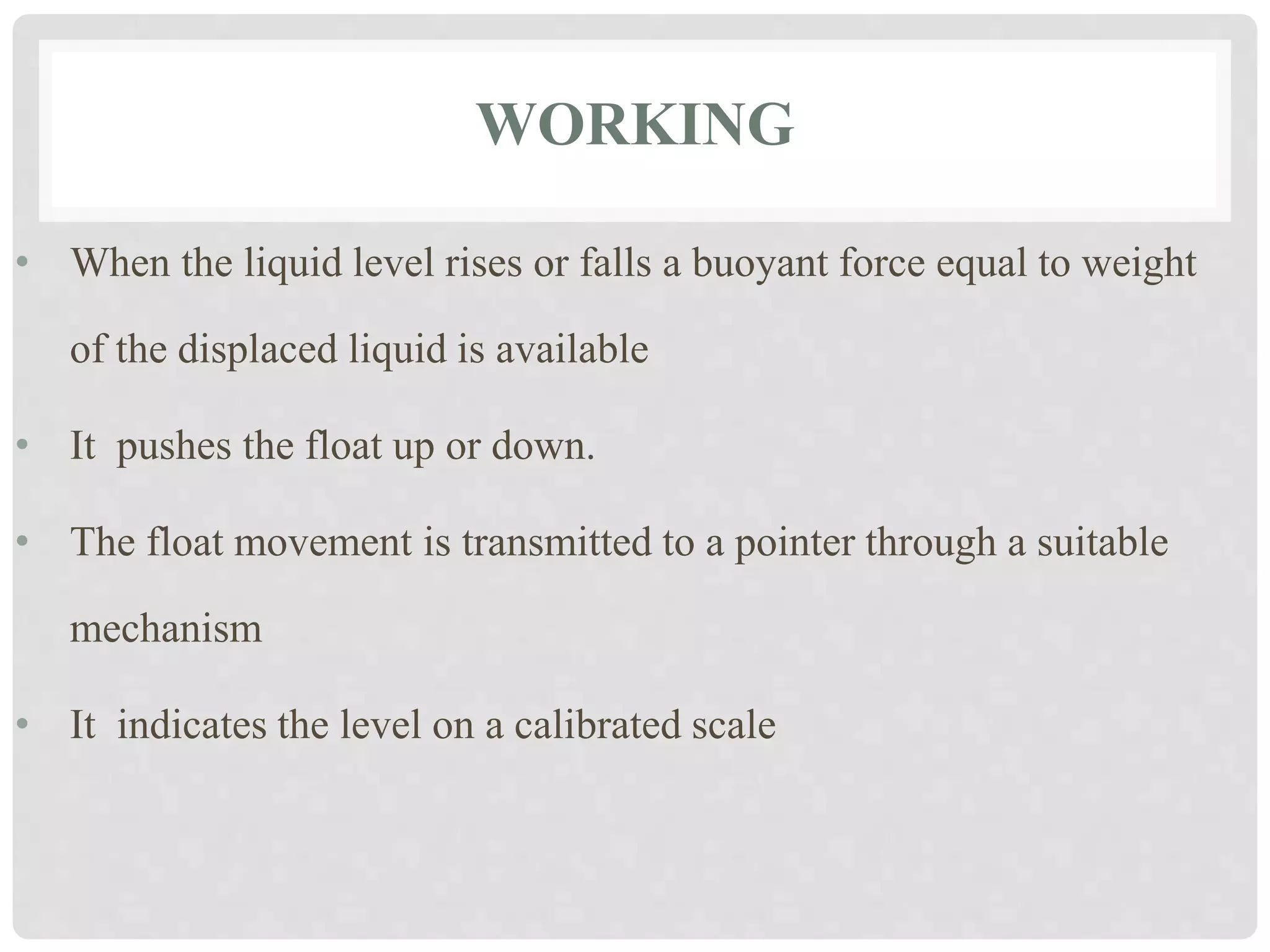 WORKING
• When the liquid level rises or falls a buoyant force equal to weight
of the displaced liquid is available
• It pushes the float up or down.
• The float movement is transmitted to a pointer through a suitable
mechanism
• It indicates the level on a calibrated scale
 