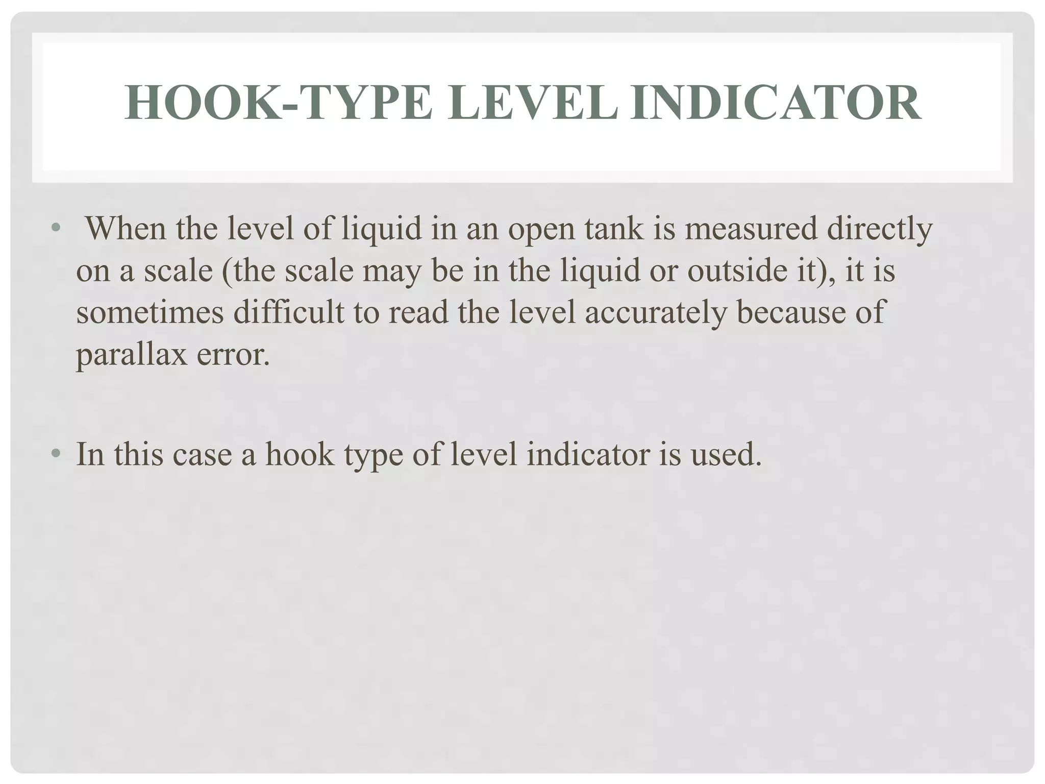 HOOK-TYPE LEVEL INDICATOR
• When the level of liquid in an open tank is measured directly
on a scale (the scale may be in the liquid or outside it), it is
sometimes difficult to read the level accurately because of
parallax error.
• In this case a hook type of level indicator is used.
 