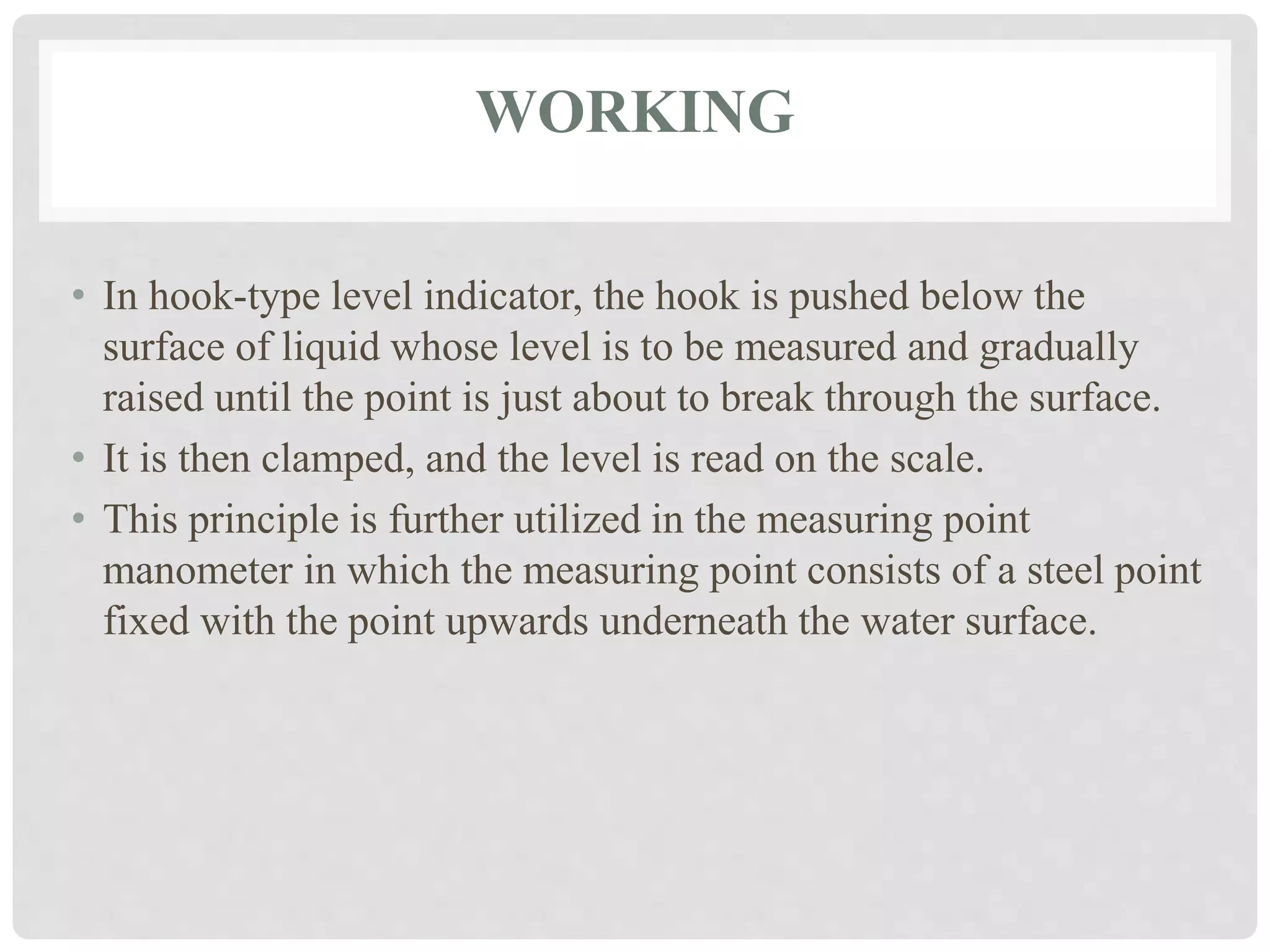 WORKING
• In hook-type level indicator, the hook is pushed below the
surface of liquid whose level is to be measured and gradually
raised until the point is just about to break through the surface.
• It is then clamped, and the level is read on the scale.
• This principle is further utilized in the measuring point
manometer in which the measuring point consists of a steel point
fixed with the point upwards underneath the water surface.
 