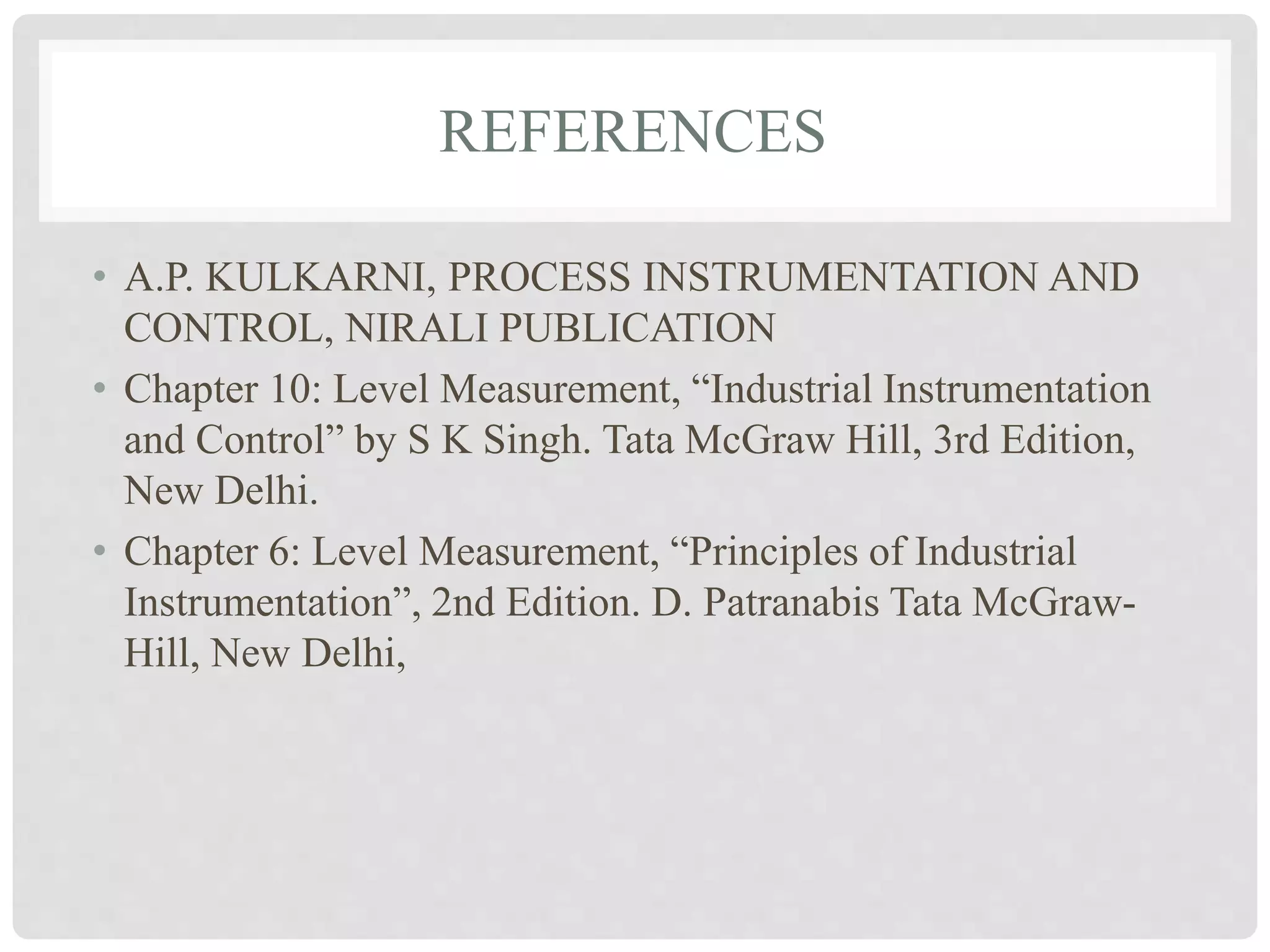 REFERENCES
• A.P. KULKARNI, PROCESS INSTRUMENTATION AND
CONTROL, NIRALI PUBLICATION
• Chapter 10: Level Measurement, “Industrial Instrumentation
and Control” by S K Singh. Tata McGraw Hill, 3rd Edition,
New Delhi.
• Chapter 6: Level Measurement, “Principles of Industrial
Instrumentation”, 2nd Edition. D. Patranabis Tata McGraw-
Hill, New Delhi,
 