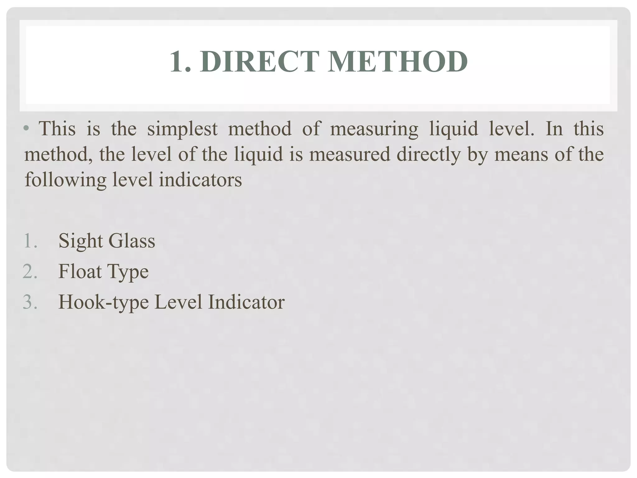 1. DIRECT METHOD
• This is the simplest method of measuring liquid level. In this
method, the level of the liquid is measured directly by means of the
following level indicators
1. Sight Glass
2. Float Type
3. Hook-type Level Indicator
 