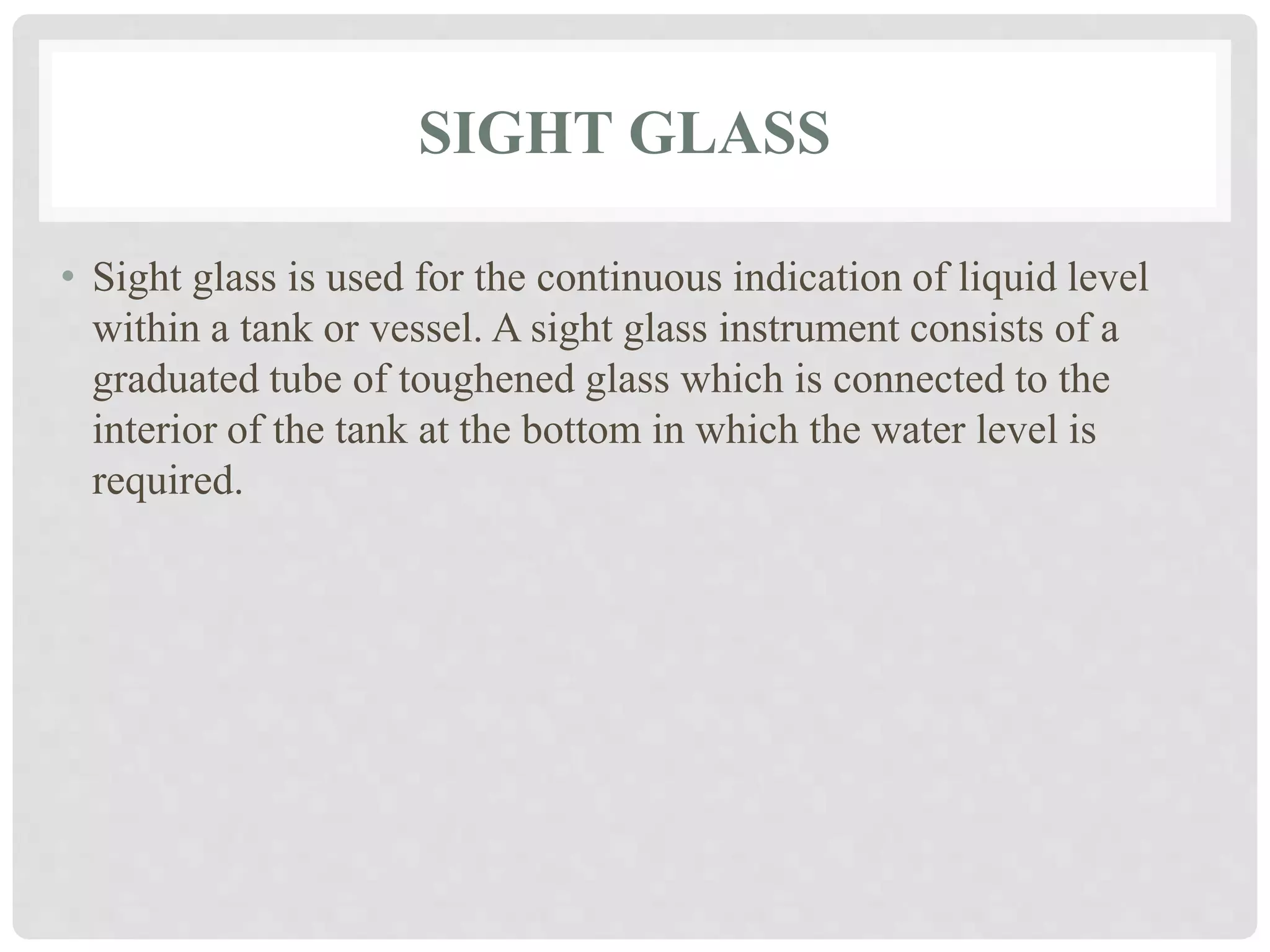 SIGHT GLASS
• Sight glass is used for the continuous indication of liquid level
within a tank or vessel. A sight glass instrument consists of a
graduated tube of toughened glass which is connected to the
interior of the tank at the bottom in which the water level is
required.
 
