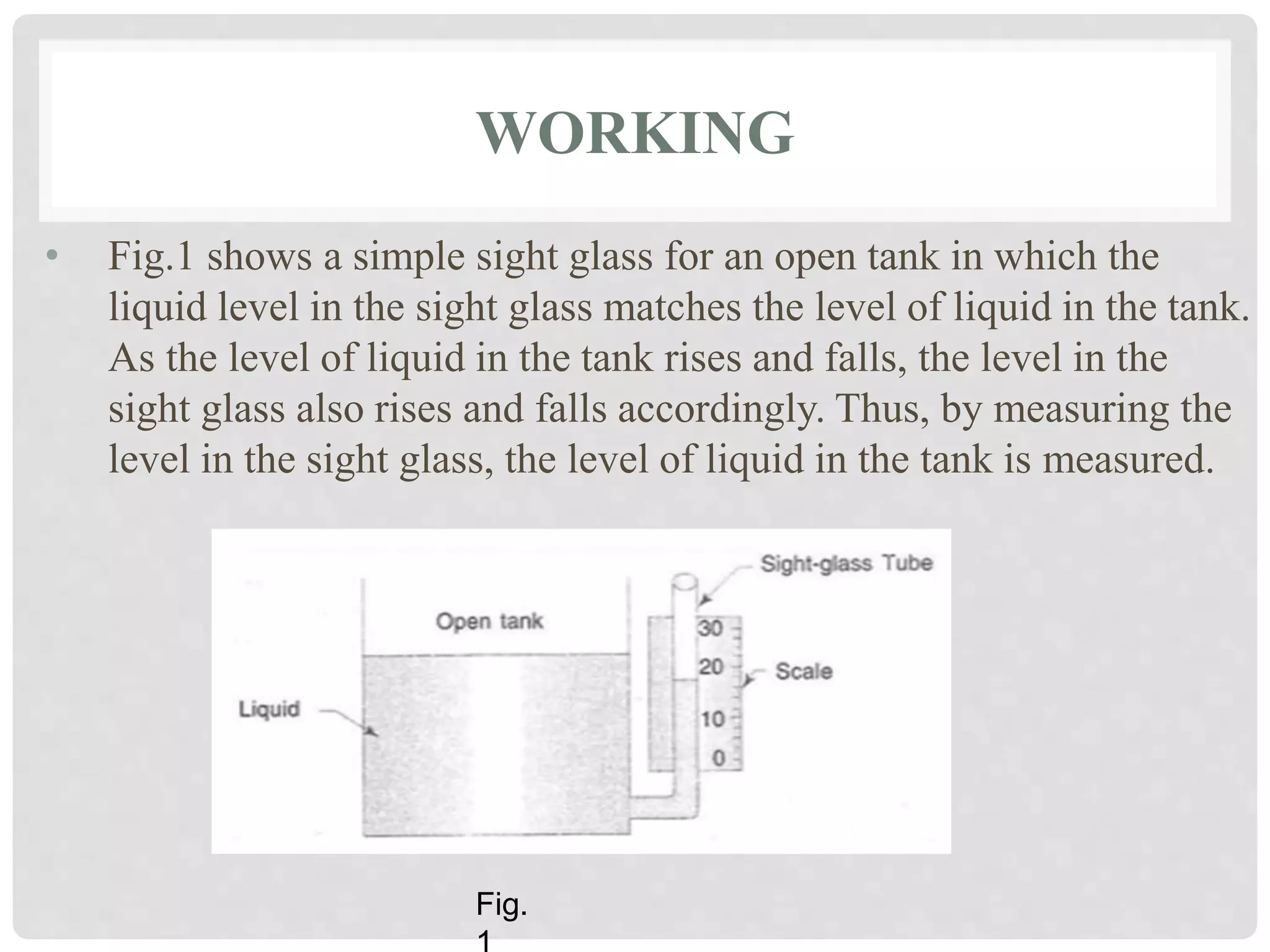 WORKING
• Fig.1 shows a simple sight glass for an open tank in which the
liquid level in the sight glass matches the level of liquid in the tank.
As the level of liquid in the tank rises and falls, the level in the
sight glass also rises and falls accordingly. Thus, by measuring the
level in the sight glass, the level of liquid in the tank is measured.
Fig.
 