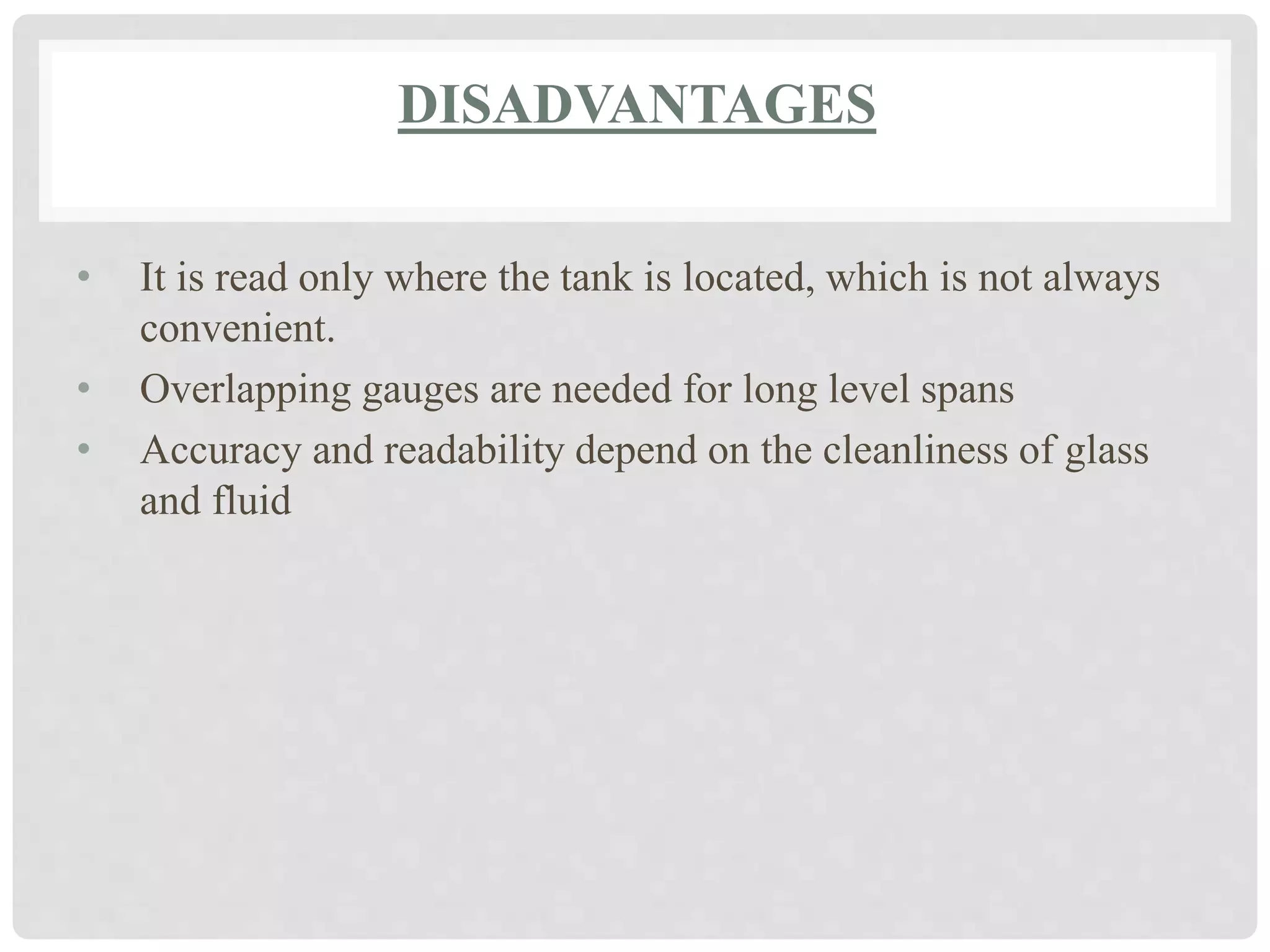 DISADVANTAGES
• It is read only where the tank is located, which is not always
convenient.
• Overlapping gauges are needed for long level spans
• Accuracy and readability depend on the cleanliness of glass
and fluid
 