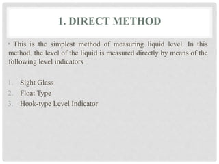1. DIRECT METHOD
• This is the simplest method of measuring liquid level. In this
method, the level of the liquid is measured directly by means of the
following level indicators
1. Sight Glass
2. Float Type
3. Hook-type Level Indicator
 