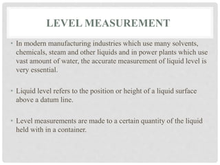 LEVEL MEASUREMENT
• In modern manufacturing industries which use many solvents,
chemicals, steam and other liquids and in power plants which use
vast amount of water, the accurate measurement of liquid level is
very essential.
• Liquid level refers to the position or height of a liquid surface
above a datum line.
• Level measurements are made to a certain quantity of the liquid
held with in a container.
 