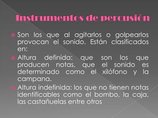 Instrumentos de percusión Son los que al agitarlos o golpearlos provocan el sonido. Están clasificados en: Altura definida: que son los que producen notas, que el sonido es determinado como el xilófono y la campana.Altura indefinida: los que no tienen notas identificables como el bombo, la caja, las castañuelas entre otros 