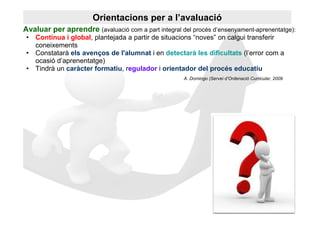 Orientacions per a l’avaluació
Avaluar per aprendre (avaluació com a part integral del procés d’ensenyament-aprenentatge):
 • Contínua i global, plantejada a partir de situacions “noves” on calgui transferir
   coneixements
 • Constatarà els avenços de l'alumnat i en detectarà les dificultats (l’error com a
   ocasió d’aprenentatge)
 • Tindrà un caràcter formatiu, regulador i orientador del procés educatiu
                                                     A. Domingo (Servei d’Ordenació Curricular, 2009
 