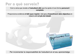 Com a eina que revela a l’estudiant allò que ha après d’una forma personal i
                                    completa.

Proporciona evidència d’allò que s’aprèn i del grau d’assoliment dels objectius en
                           relació amb el pla de treball.




  Per incrementar la responsabilitat de l’estudiant en el seu aprenentatge.
 