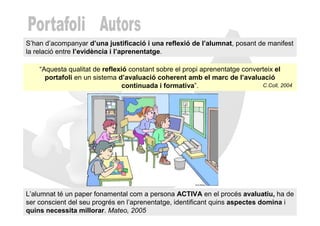 S’han d’acompanyar d’una justificació i una reflexió de l’alumnat, posant de manifest
la relació entre l’evidència i l’aprenentatge.

    “Aquesta qualitat de reflexió constant sobre el propi aprenentatge converteix el
      portafoli en un sistema d’avaluació coherent amb el marc de l’avaluació
                                continuada i formativa”.                     C.Coll, 2004




L’alumnat té un paper fonamental com a persona ACTIVA en el procés avaluatiu, ha de
ser conscient del seu progrés en l’aprenentatge, identificant quins aspectes domina i
quins necessita millorar. Mateo, 2005
 