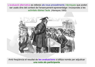 L’avaluació alternativa es refereix als nous procediments i tècniques que poden
  ser usats dins del context de l'ensenyament-aprenentatge i incorporats a les
                     activitats diàries l'aula (Hamayan,1995).




Amb freqüència el resultat de les avaluacions s‘utilitza només per adjudicar
                        una nota als participants
 