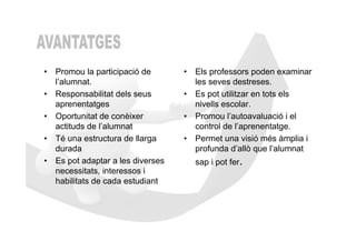 • Promou la participació de       • Els professors poden examinar
  l’alumnat.                        les seves destreses.
• Responsabilitat dels seus       • Es pot utilitzar en tots els
  aprenentatges                     nivells escolar.
• Oportunitat de conèixer         • Promou l’autoavaluació i el
  actituds de l’alumnat             control de l’aprenentatge.
• Té una estructura de llarga     • Permet una visió més àmplia i
  durada                            profunda d’allò que l’alumnat
• Es pot adaptar a les diverses     sap i pot fer.
  necessitats, interessos i
  habilitats de cada estudiant
 