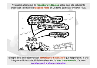 Avaluació alternativa és recopilar evidències sobre com els estudiants
  processen i completen tasques reals en un tema particular (Huerta,1995)




El repte està en desenvolupar estratègies d'avaluació que responguin, a una
   integració i interpretació del coneixement i a una transferència d'aquest
                        coneixement a altres contextos.
 