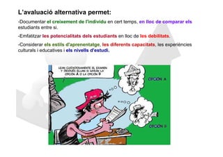 L’avaluació alternativa permet:
-Documentar el creixement de l'individu en cert temps, en lloc de comparar els
estudiants entre si.
-Emfatitzar les potencialitats dels estudiants en lloc de les debilitats.
-Considerar els estils d'aprenentatge, les diferents capacitats, les experiències
culturals i educatives i els nivells d'estudi.
 