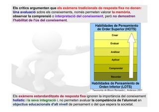 Els crítics argumenten que els exàmens tradicionals de resposta fixa no donen:
Una avaluació sobre els coneixements, només permeten valorar la memòria,
observar la comprensió o interpretació del coneixement, però no demostren
l'habilitat de l'ús del coneixement.




                                                 Taxonomia de Bloom Revisada L. Anderson 2001

Els exàmens estandarditzats de resposta fixa ignoren la importància del coneixement
holístic i la seva integració i, no permeten avaluar la competència de l'alumnat en
objectius educacionals d'alt nivell de pensament o del que espera la societat.
 