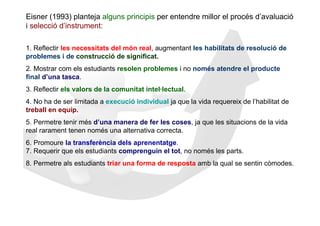 Eisner (1993) planteja alguns principis per entendre millor el procés d’avaluació
i selecció d’instrument:

1. Reflectir les necessitats del món real, augmentant les habilitats de resolució de
problemes i de construcció de significat.
2. Mostrar com els estudiants resolen problemes i no només atendre el producte
final d’una tasca.
3. Reflectir els valors de la comunitat intel·lectual.
4. No ha de ser limitada a execució individual ja que la vida requereix de l’habilitat de
treball en equip.
5. Permetre tenir més d’una manera de fer les coses, ja que les situacions de la vida
real rarament tenen només una alternativa correcta.
6. Promoure la transferència dels aprenentatge.
7. Requerir que els estudiants comprenguin el tot, no només les parts.
8. Permetre als estudiants triar una forma de resposta amb la qual se sentin còmodes.
 