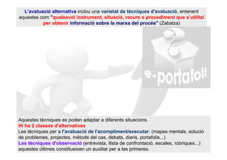L'avaluació alternativa inclou una varietat de tècniques d'avaluació, entenent
aquestes com "qualsevol instrument, situació, recurs o procediment que s'utilitzi
          per obtenir informació sobre la marxa del procés" (Zabalza)




Aquestes tècniques es poden adaptar a diferents situacions.
Hi ha 2 classes d'alternatives
Les tècniques per a l'avaluació de l'acompliment/executar: (mapes mentals, solució
de problemes, projectes, mètode del cas, debats, diaris, portafolis...)
Les tècniques d'observació (entrevista, llista de confrontació, escales, rúbriques...)
aquestes últimes constitueixen un auxiliar per a les primeres.
 