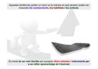 Aquestes tendències porten un canvi en la manera en què pensem poden ser
        mesurats els coneixements, les habilitats i les actituds.




Es tracta de ser més flexible per acceptar altres mètodes i instruments per
                  a un millor aprenentatge de l’alumnat.
 