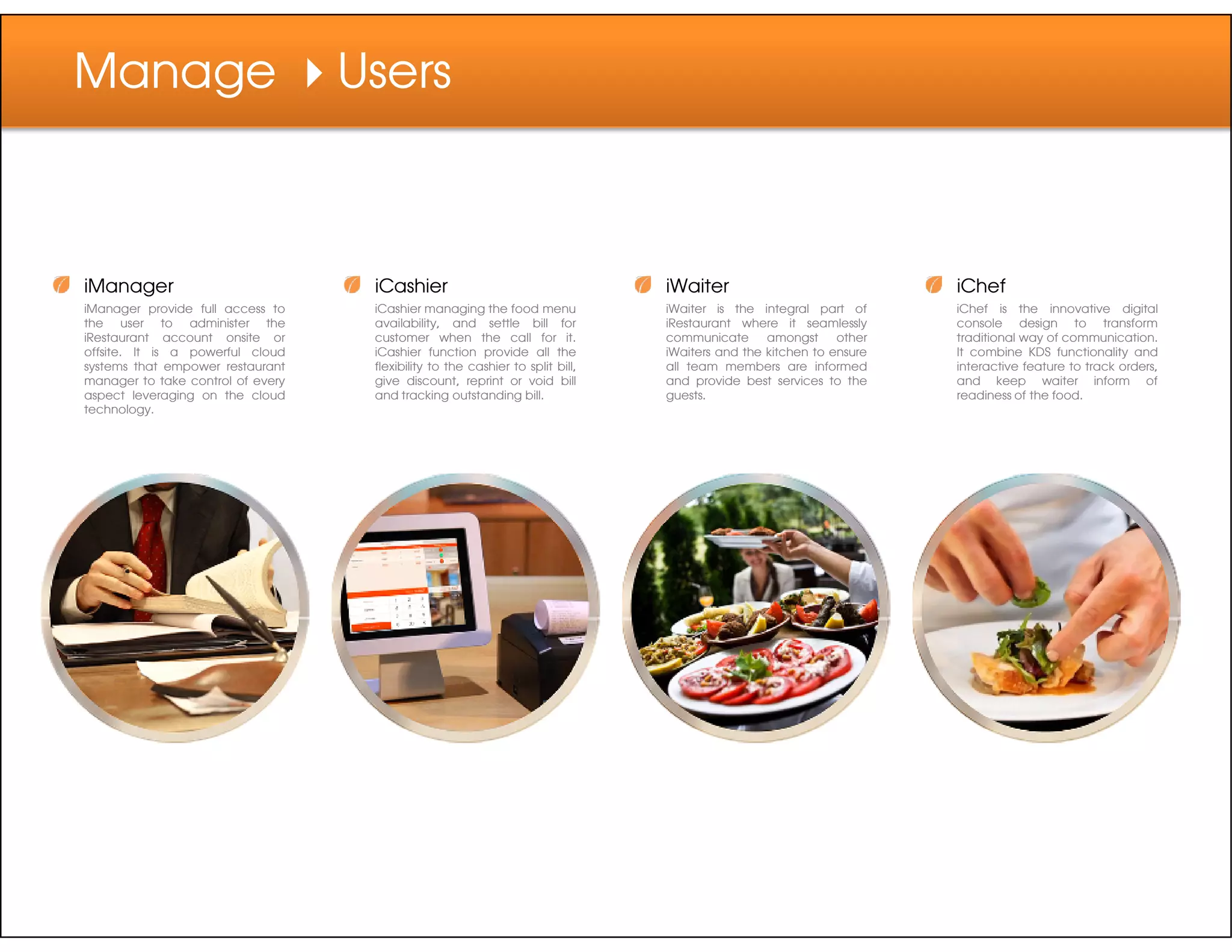 Manage Users
iManager
iManager provide full access to
the user to administer the
iRestaurant account onsite or
offsite. It is a powerful cloud
systems that empower restaurant
manager to take control of every
aspect leveraging on the cloud
technology.
iCashier
iCashier managing the food menu
availability, and settle bill for
customer when the call for it.
iCashier function provide all the
flexibility to the cashier to split bill,
give discount, reprint or void bill
and tracking outstanding bill.
iWaiter
iWaiter is the integral part of
iRestaurant where it seamlessly
communicate amongst other
iWaiters and the kitchen to ensure
all team members are informed
and provide best services to the
guests.
iChef
iChef is the innovative digital
console design to transform
traditional way of communication.
It combine KDS functionality and
interactive feature to track orders,
and keep waiter inform of
readiness of the food.
 