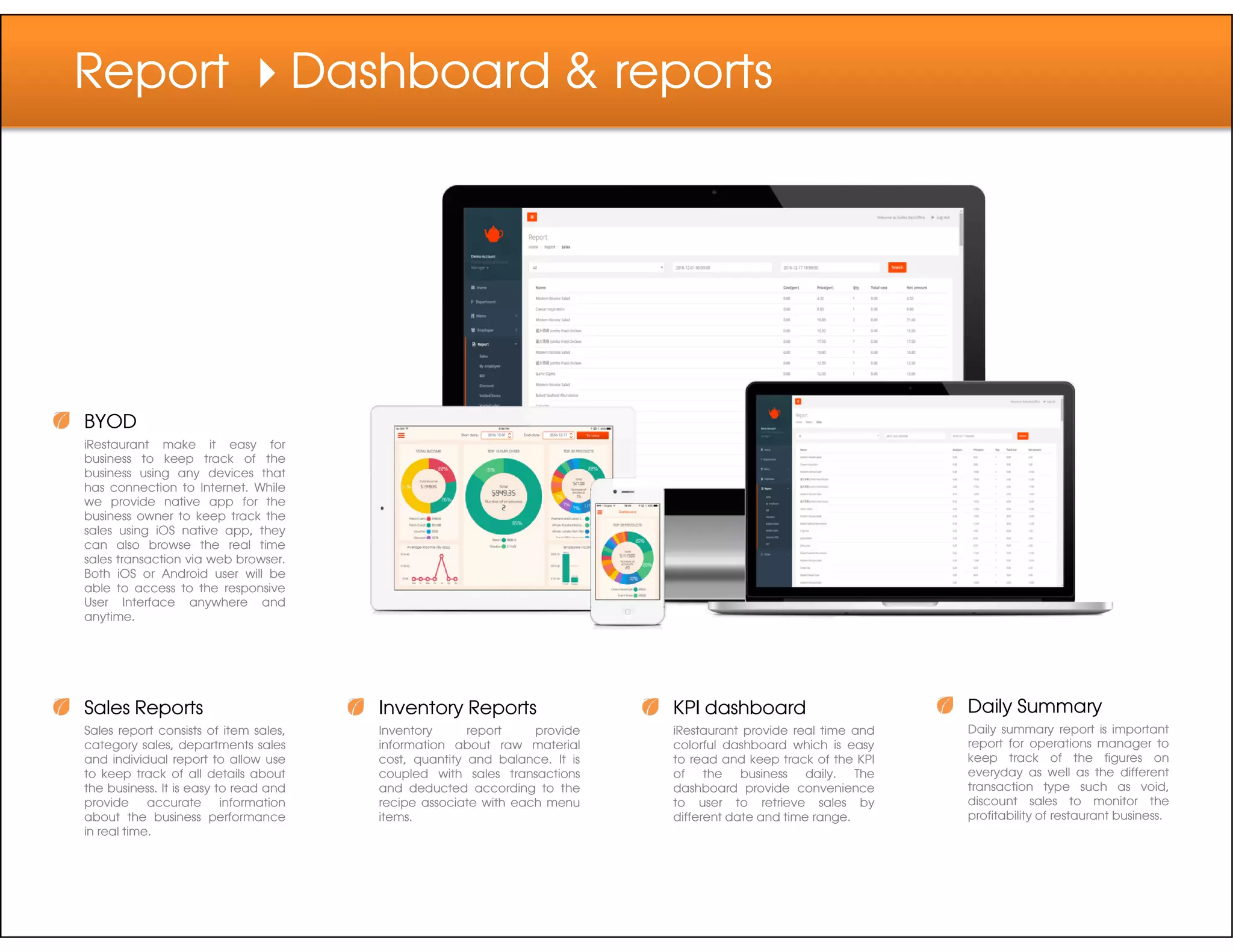 Report Dashboard & reports
BYOD
iRestaurant make it easy for
business to keep track of the
business using any devices that
Sales Reports
Sales report consists of item sales,
category sales, departments sales
and individual report to allow use
to keep track of all details about
the business. It is easy to read and
provide accurate information
about the business performance
in real time.
Inventory Reports
Inventory report provide
information about raw material
cost, quantity and balance. It is
coupled with sales transactions
and deducted according to the
recipe associate with each menu
items.
KPI dashboard
iRestaurant provide real time and
colorful dashboard which is easy
to read and keep track of the KPI
of the business daily. The
dashboard provide convenience
to user to retrieve sales by
different date and time range.
Daily Summary
Daily summary report is important
report for operations manager to
keep track of the figures on
everyday as well as the different
transaction type such as void,
discount sales to monitor the
profitability of restaurant business.
business using any devices that
has connection to Internet. While
we provide native app for the
business owner to keep track the
sales using iOS native app, they
can also browse the real time
sales transaction via web browser.
Both iOS or Android user will be
able to access to the responsive
User Interface anywhere and
anytime.
 