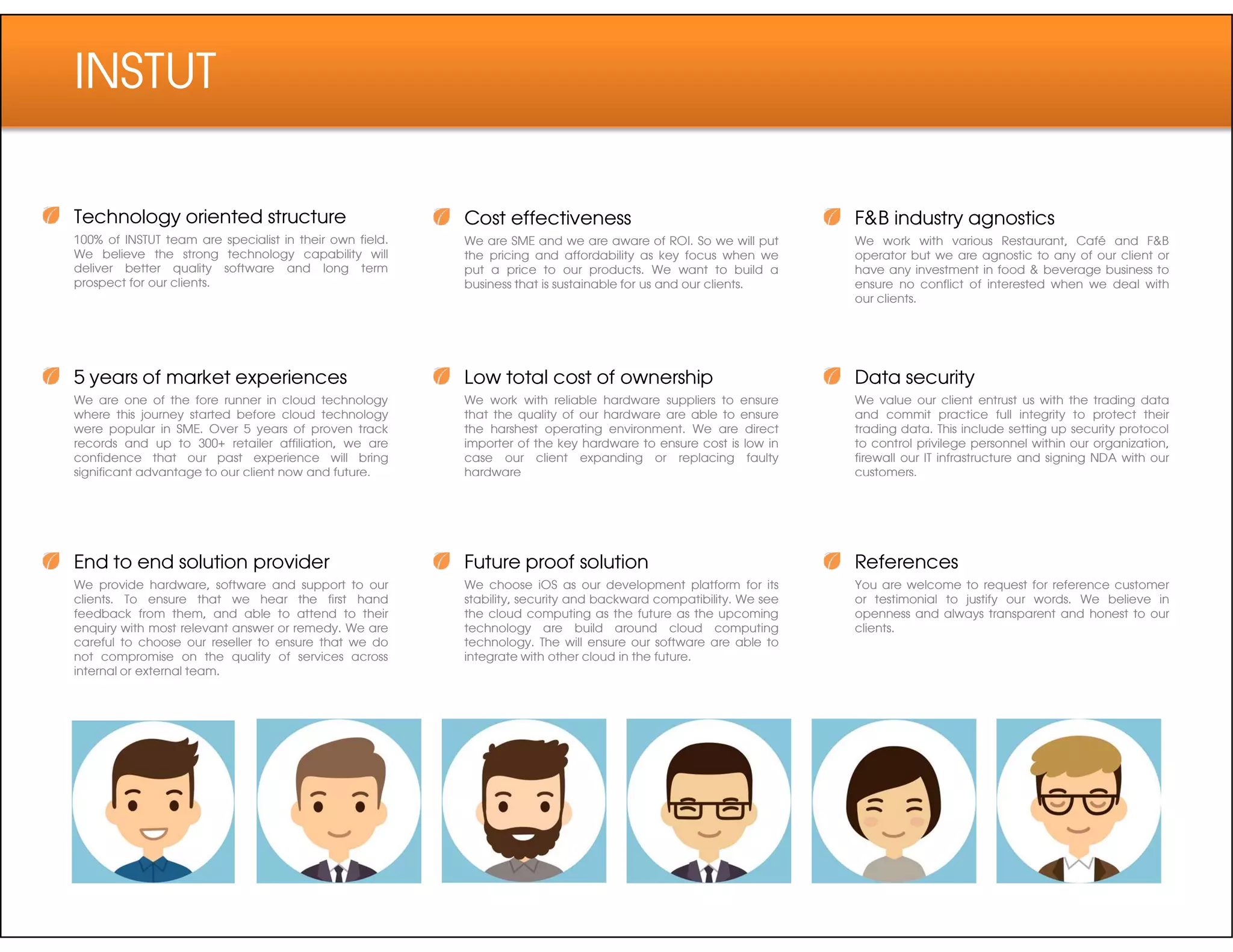 INSTUT
Technology oriented structure
100% of INSTUT team are specialist in their own field.
We believe the strong technology capability will
deliver better quality software and long term
prospect for our clients.
5 years of market experiences
We are one of the fore runner in cloud technology
where this journey started before cloud technology
were popular in SME. Over 5 years of proven track
records and up to 300+ retailer affiliation, we are
confidence that our past experience will bring
significant advantage to our client now and future.
Cost effectiveness
We are SME and we are aware of ROI. So we will put
the pricing and affordability as key focus when we
put a price to our products. We want to build a
business that is sustainable for us and our clients.
Low total cost of ownership
We work with reliable hardware suppliers to ensure
that the quality of our hardware are able to ensure
the harshest operating environment. We are direct
importer of the key hardware to ensure cost is low in
case our client expanding or replacing faulty
hardware
F&B industry agnostics
We work with various Restaurant, Café and F&B
operator but we are agnostic to any of our client or
have any investment in food & beverage business to
ensure no conflict of interested when we deal with
our clients.
Data security
We value our client entrust us with the trading data
and commit practice full integrity to protect their
trading data. This include setting up security protocol
to control privilege personnel within our organization,
firewall our IT infrastructure and signing NDA with our
customers.significant advantage to our client now and future.
End to end solution provider
We provide hardware, software and support to our
clients. To ensure that we hear the first hand
feedback from them, and able to attend to their
enquiry with most relevant answer or remedy. We are
careful to choose our reseller to ensure that we do
not compromise on the quality of services across
internal or external team.
hardware
Future proof solution
We choose iOS as our development platform for its
stability, security and backward compatibility. We see
the cloud computing as the future as the upcoming
technology are build around cloud computing
technology. The will ensure our software are able to
integrate with other cloud in the future.
customers.
References
You are welcome to request for reference customer
or testimonial to justify our words. We believe in
openness and always transparent and honest to our
clients.
 