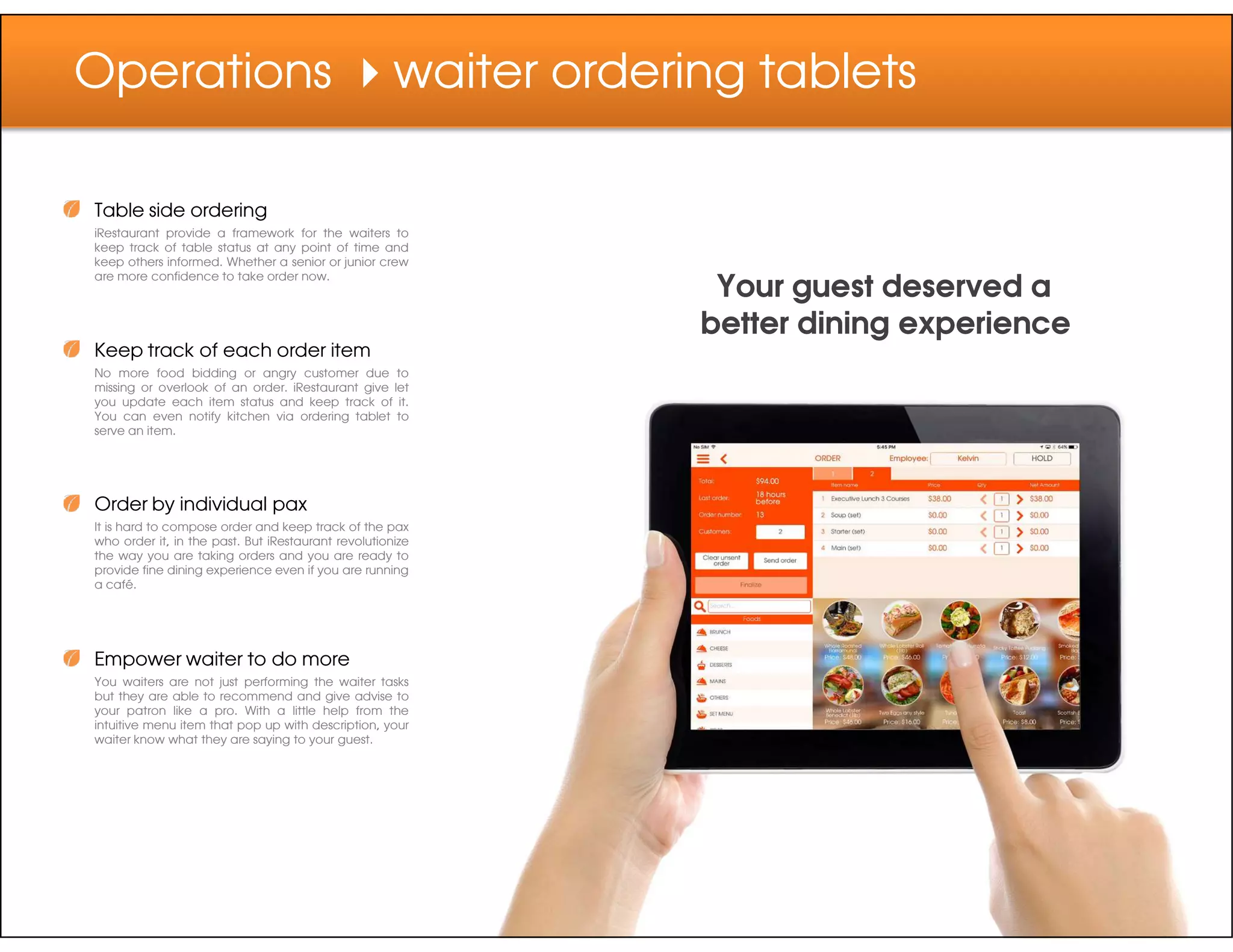 Operations waiter ordering tablets
Table side ordering
iRestaurant provide a framework for the waiters to
keep track of table status at any point of time and
keep others informed. Whether a senior or junior crew
are more confidence to take order now.
Keep track of each order item
No more food bidding or angry customer due to
missing or overlook of an order. iRestaurant give let
you update each item status and keep track of it.
You can even notify kitchen via ordering tablet to
serve an item.
Your guest deserved a
better dining experience
Order by individual pax
It is hard to compose order and keep track of the pax
who order it, in the past. But iRestaurant revolutionize
the way you are taking orders and you are ready to
provide fine dining experience even if you are running
a café.
Empower waiter to do more
You waiters are not just performing the waiter tasks
but they are able to recommend and give advise to
your patron like a pro. With a little help from the
intuitive menu item that pop up with description, your
waiter know what they are saying to your guest.
 