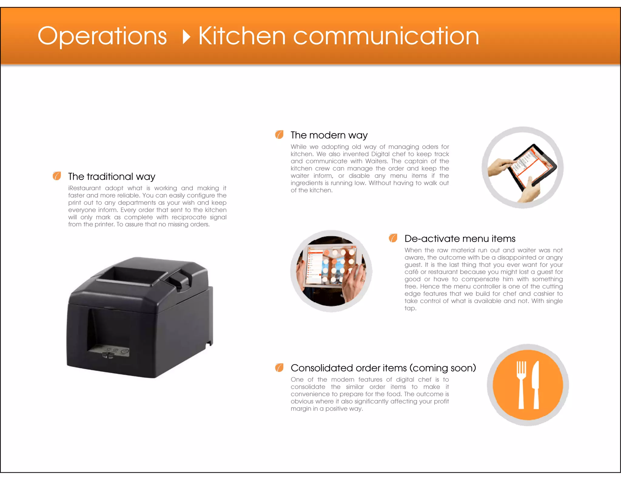 Operations Kitchen communication
The traditional way
iRestaurant adopt what is working and making it
faster and more reliable. You can easily configure the
print out to any departments as your wish and keep
everyone inform. Every order that sent to the kitchen
will only mark as complete with reciprocate signal
from the printer. To assure that no missing orders.
The modern way
While we adopting old way of managing oders for
kitchen. We also invented Digital chef to keep track
and communicate with Waiters. The captain of the
kitchen crew can manage the order and keep the
waiter inform, or disable any menu items if the
ingredients is running low. Without having to walk out
of the kitchen.
De-activate menu itemsDe-activate menu items
When the raw material run out and waiter was not
aware, the outcome with be a disappointed or angry
guest. It is the last thing that you ever want for your
café or restaurant because you might lost a guest for
good or have to compensate him with something
free. Hence the menu controller is one of the cutting
edge features that we build for chef and cashier to
take control of what is available and not. With single
tap.
Consolidated order items (coming soon)
One of the modern features of digital chef is to
consolidate the similar order items to make it
convenience to prepare for the food. The outcome is
obvious where it also significantly affecting your profit
margin in a positive way.
 