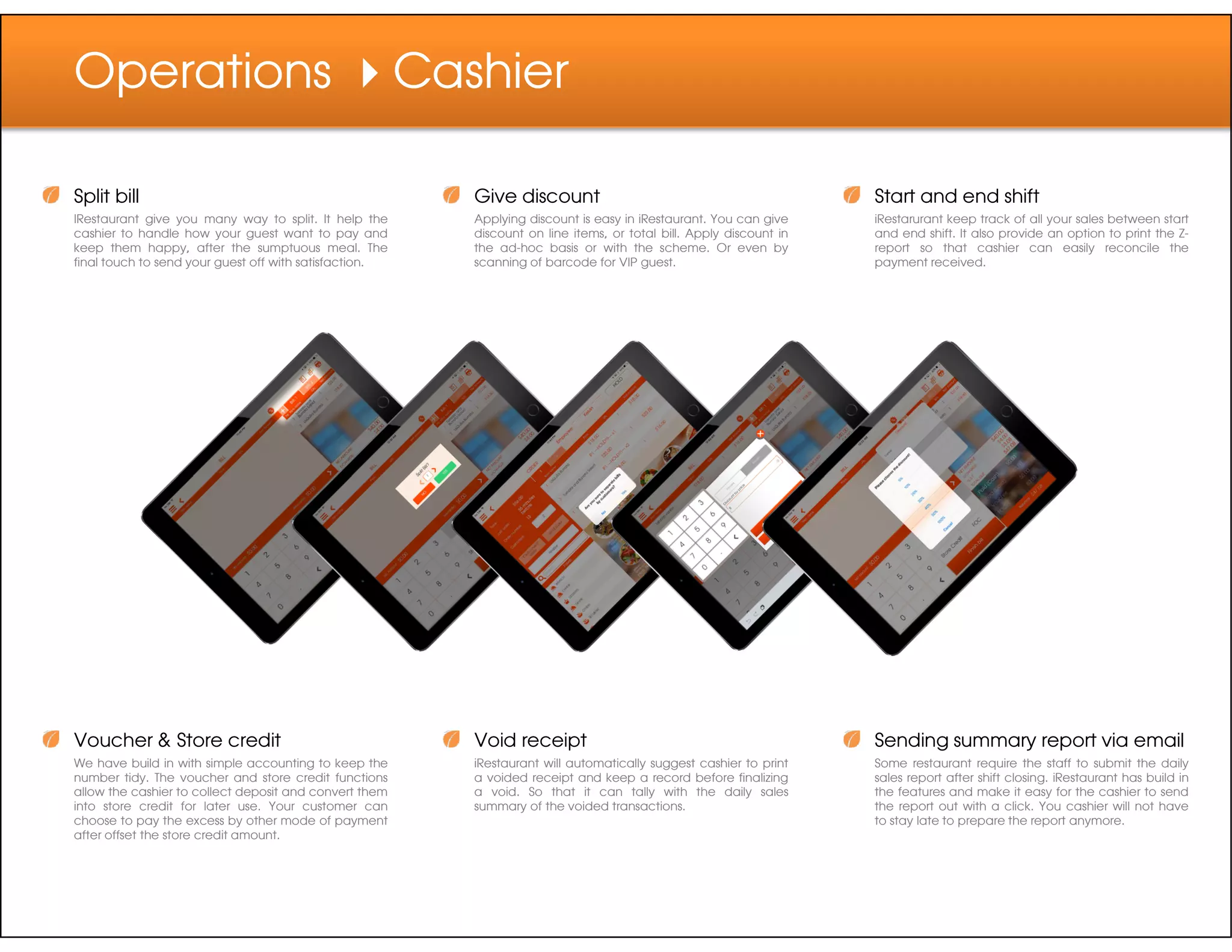Operations Cashier
Split bill
IRestaurant give you many way to split. It help the
cashier to handle how your guest want to pay and
keep them happy, after the sumptuous meal. The
final touch to send your guest off with satisfaction.
Give discount
Applying discount is easy in iRestaurant. You can give
discount on line items, or total bill. Apply discount in
the ad-hoc basis or with the scheme. Or even by
scanning of barcode for VIP guest.
Start and end shift
iRestarurant keep track of all your sales between start
and end shift. It also provide an option to print the Z-
report so that cashier can easily reconcile the
payment received.
Voucher & Store credit
We have build in with simple accounting to keep the
number tidy. The voucher and store credit functions
allow the cashier to collect deposit and convert them
into store credit for later use. Your customer can
choose to pay the excess by other mode of payment
after offset the store credit amount.
Sending summary report via email
Some restaurant require the staff to submit the daily
sales report after shift closing. iRestaurant has build in
the features and make it easy for the cashier to send
the report out with a click. You cashier will not have
to stay late to prepare the report anymore.
Void receipt
iRestaurant will automatically suggest cashier to print
a voided receipt and keep a record before finalizing
a void. So that it can tally with the daily sales
summary of the voided transactions.
 