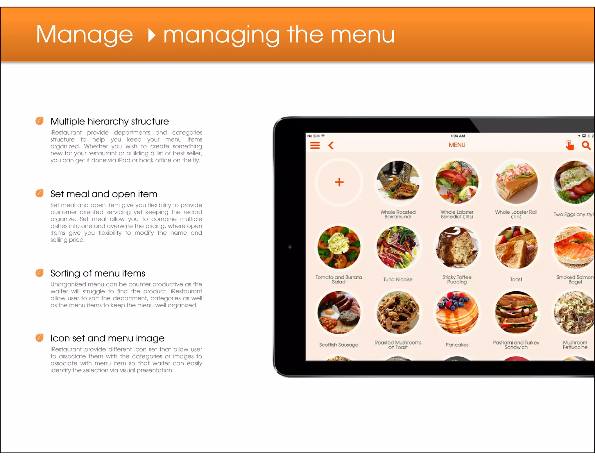 Manage managing the menu
Multiple hierarchy structure
iRestaurant provide departments and categories
structure to help you keep your menu items
organized. Whether you wish to create something
new for your restaurant or building a list of best seller,
you can get it done via iPad or back office on the fly.
Set meal and open item
Set meal and open item give you flexibility to provide
customer oriented servicing yet keeping the record
organize. Set meal allow you to combine multiple
dishes into one and overwrite the pricing, where open
items give you flexibility to modify the name anditems give you flexibility to modify the name and
selling price.
Sorting of menu items
Unorganized menu can be counter productive as the
waiter will struggle to find the product. iRestaurant
allow user to sort the department, categories as well
as the menu items to keep the menu well organized.
Icon set and menu image
iRestaurant provide different icon set that allow user
to associate them with the categories or images to
associate with menu item so that waiter can easily
identify the selection via visual presentation.
 