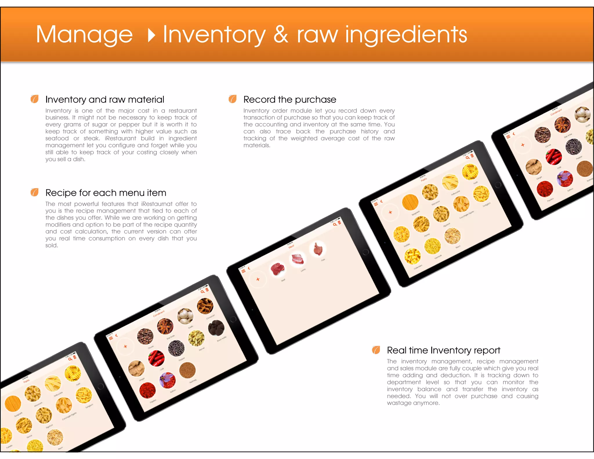 Manage Inventory & raw ingredients
Inventory and raw material
Inventory is one of the major cost in a restaurant
business. It might not be necessary to keep track of
every grams of sugar or pepper but it is worth it to
keep track of something with higher value such as
seafood or steak. iRestaurant build in ingredient
management let you configure and forget while you
still able to keep track of your costing closely when
you sell a dish.
Recipe for each menu item
The most powerful features that iRestaurnat offer to
you is the recipe management that tied to each of
the dishes you offer. While we are working on getting
modifiers and option to be part of the recipe quantity
and cost calculation, the current version can offer
Record the purchase
Inventory order module let you record down every
transaction of purchase so that you can keep track of
the accounting and inventory at the same time. You
can also trace back the purchase history and
tracking of the weighted average cost of the raw
materials.
and cost calculation, the current version can offer
you real time consumption on every dish that you
sold.
Real time Inventory report
The inventory management, recipe management
and sales module are fully couple which give you real
time adding and deduction. It is tracking down to
department level so that you can monitor the
inventory balance and transfer the inventory as
needed. You will not over purchase and causing
wastage anymore.
 