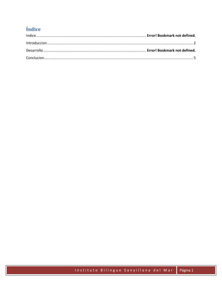 Índice
Indice .............................................................................................................. Error! Bookmark not defined.
Introduccion .................................................................................................................................................. 2
Desarrollo ....................................................................................................... Error! Bookmark not defined.
Conclucion..................................................................................................................................................... 5




                                              Instituto Bilingue Sanyillana del Mar                                                              Página 1
 