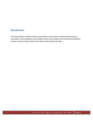 Introduccion

En esta presentacion hablaremos de la escuela bueno nuestra escuela tenemos Kinder primaria y
secuendaria, estas instalaciones esatn divididas Kinder va mero abajo en otra institución del Santillana
primaria va mero arriba y tambien tienen talleres extras después de clases.




                              Instituto Bilingue Sanyillana del Mar                             Página 2
 