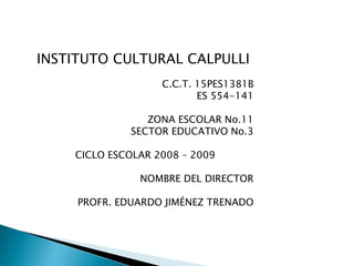 INSTITUTO CULTURAL CALPULLI C.C.T. 15PES1381B                     ES 554-141 ZONA ESCOLAR No.11        SECTOR EDUCATIVO No.3 CICLO ESCOLAR 2008 – 2009 NOMBRE DEL DIRECTOR PROFR. EDUARDO JIMÉNEZ TRENADO 