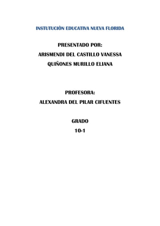 INSTUTUCIÒN EDUCATIVA NUEVA FLORIDA


        PRESENTADO POR:
ARISMENDI DEL CASTILLO VANESSA
    QUIÑONES MURILLO ELIANA




           PROFESORA:
 ALEXANDRA DEL PILAR CIFUENTES


              GRADO
               10-1
 