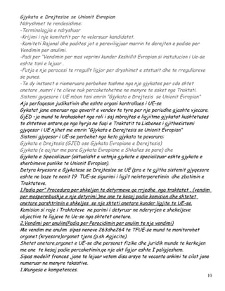 Gjykata e Drejtesise se Unionit Evropian
Ndryshmet te rendesishme:
-Terminologjia e ndryshuar
-Krijimi i nje komitetit per te velersuar kandidatet.
-Komiteti Rajonal dhe padites jot e pereviligjuar marrin te derejten e padise per
Vendimin per anulimi.
-Padi per “Vendimin per mos veprimi kunder Keshillit Evropian si instutucion i Ue-se
eshte tani e lejuar .
-Futja e nje perocesi te rregullt ligjor per dryshimet e ststusit dhe te rregulloreve
se punes.
-Te dy instanct e riemeruara perbehen tashme nga nje gjykates per cdo shtet
anetare ,numri i te cileve nuk percaketohetme ne menyre te saket nga Traktati.
Sistemi gyqesore i UE mban tani emrin “Gjykata e Drejtesis se Unionit Evropian”
Ajo perfaqeson judikativin dhe eshte organi kontrollues i UE-se
Gykatat jane emeruar nga qeverit e vendev te tyre per nje periudhe gjashte vjecare.
GjED –ja mund te krahasohet nga roli i saj mbrojtes e ligjiitme gjykatat kushtetuses
te shteteve antare,qe nga hyrja ne fuqi e Traktatit ta Lisbones i gjithesistemi
gjyqesor i UE njihet me emrin “Gjykata e Derejtesis se Unionit Evropian”
Sistemi gjyqesor i UE-se perbehet nga keto gjykata te pavarura:
Gjykata e Drejtesis (GJED ose Gjykata Evropiane e Derejtesis)
Gjykata (e qujtur me pare Gjykata Evropiane e Shkalles se pare) dhe
Gjykata e Specializuar (aktualisht e vetmja gjykate e specializuar eshte gjykata e
sherbimeve punlike te Unionit Evropian).
Detyra kryesore e Gjykatese se Drejtesise se UE (pra e te gjitha sistemit gjyqesore
eshte ne baze te nenit 19 TUE-se sigurimi i ligjit neinterperetimin dhe zbatimin e
Traktateve.
1.Padia per” Procedura per shkeljen te detyrmeve qe rrjedhe nga traktatet , (vendim
per mospermbushje e nje detyrimi,)me ane te kesaj padie komision dhe shtetet
anetare parshtrimin e shkeljes se nje shteti anetare kunder ligjite te UE-se.
Komision si roje i Traktateve ne parimi i detyruar ne nderyrjen e shekeljeve
objective te ligjeve te Ue-se nga shtetet anetare.
2.Vendimi per anulim(Padia per Perocidimin per anulim te nje vendimi)
Me vendim me anulim sipas neneve 263dhe264 te TFUE-se mund te monitorohet
organet (kryesore)organet tjera (p.sh Agjecite).
Shetet anetare,organet e UE-se dhe personat fizike dhe juridik munde te kerkojen
me ane te kesaj padie percaketimin,qe nje akt ligjor eshte I paligjeshem.
Sipas modelit frances ,jane te lejuar vetem disa arsye te vecanta ankimi te cilat jane
numeruar ne menyre taksative.
1.Mungesa e kompetences.
                                                                                     10
 