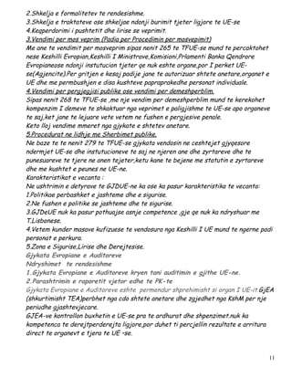 2.Shkelja e formalitetev te rendesishme.
3.Shkelja e traktateve ose shkeljae ndonji burimit tjeter ligjore te UE-se
4.Keqperdorimi i pushtetit dhe lirise se veprimit.
3.Vendimi per mos veprim (Padia per Procedimin per mosvepimit)
Me ane te vendimit per mosveprim sipas nenit 265 te TFUE-se mund te percaktohet
nese Keshilli Evropian,Keshilli I Ministrave,Komisioni,Prlamenti Banka Qendrore
Evropianeose ndonji instutucion tjeter qe nuk eshte organe,por I perket UE-
se(Agjencite).Per gritjen e kesaj padije jane te autorizuar shtete anetare,organet e
UE dhe me permbushjen e disa kushteve papraprakedhe personat individuale.
4.Vendimi per pergjegjisi publike ose vendimi per demeshperblim.
Sipas nenit 268 te TFUE-se ,me nje vendim per demeshperblim mund te kerekohet
kompenzim I demeve te shkaktuar nga veprimet e paligjishme te UE-se apo organeve
te saj,ket jane te lejuare vete vetem ne fushen e pergjesive penale.
Keto lloj vendime mmeret nga gjykate e shtetev anetare.
5.Procedurat ne lidhje me Sherbimet publike.
Ne baze te te nenit 279 te TFUE-se gjykata vendosin ne ceshtejet gjyqesore
ndermjet UE-se dhe instutucioneve te saj ne njeren ane dhe zyrtareve dhe te
punesuareve te tjere ne anen tejeter,ketu kane te bejene me statutin e zyrtareve
dhe me kushtet e peunes ne UE-ne.
Karakteristikat e vecanta :
Ne ushtrimin e detyrave te GJDUE-ne ka ose ka pasur karakteristika te vecanta:
1.Politikae perbashket e jashteme dhe e sigurise.
2.Ne fushen e politike se jashteme dhe te sigurise.
3.GJDeUE nuk ka pasur pothuajse asnje competence ,gje qe nuk ka ndryshuar me
T.Lisbonese.
4.Vetem kunder masave kufizuese te vendosura nga Keshilli I UE mund te ngerne padi
personat e perkura.
5.Zona e Sigurise,Lirise dhe Derejtesise.
Gjykata Evropiane e Auditoreve
Ndryshimet te rendesishme
1.Gjykata Evropiane e Auditoreve kryen tani auditimin e gjithe UE-ne.
2.Parashtrimin e raporetit vjetor edhe te PK-te
Gjykata Evropiane e Auditoreve eshte permendur shprehimisht si organ I UE-it.GjEA
(shkurtimisht TEA)perbhet nga cdo shtete anetare dhe zgjedhet nga KshM per nje
periudhe gjashtevjecare.
GJEA-ve kontrollon buxhetin e UE-se pra te ardhurat dhe shpenzimet.nuk ka
kompetenca te derejtperderejta ligjore,por duhet ti percjellin rezultate e arritura
direct te organevt e tjera te UE –se.


                                                                                  11
 