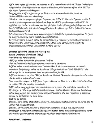 GjEA bene pjese gjithashtu ne organet e UE u themelua ne vitin 1975 nga Traktai per
ndryshimin e disa dispozitave te vecanta finaciare ,filloi punen e tij ne vitin 1977 si
nje organ I pavarur mbikeqyres.
Pergjegjsite e tij u zgjeruan qe ne Traktatet e Amsterdamit dhe te Nices.
Selia e GJEA eshte ne Luksenburg.
Cdo shtet anetar propozon nje perfaqesues per GJEA I cili eshte I panvarur dhe I
pershtateshem nga ana profisionale,ne krye te GJEA qenderon peresidenti I cili
zgjidhet nga radhet e antareve per ter vjet (me te derejt rizgjedheje),zyrtari me I
laret I GJEA eshte sekretari I pergjitheshem I caktuar nga GJEA (aktualisht reth
760 bashkepunetore).
GJEA nuk mund te marre vete veprime ligjore-shkeljet u njoftohen organeve te tjera
ne menyre qe ato te marin masat e pershtateshme.
Detyre kryesore e GJEA eshte te paraqiteja e nje raporti vjetore mbi perdorimin e
fondeve te UE- ne,ky raporet pergaditet gjithenji me 30 nenetore te vitit te
aredheshem she botohet ne gazeten zyrtare UE –ne

Organet dytesore (ndihmese ) te UE ne.
Banka Qendrore Evropiane (BEQ)
Ndryshime te rendesishme:
-BEQ-ja eshte zyrtarisht nje organe I UE-se .
-Por ka funksion te kufizuar:siguron stabiliteti e cmimieve.
BQE –e eshte autoritetimonetare I perbashket I shteteve anetare te Unionit
monetary Evripian,ajo eshte ne kuader te UE nje instuticion “SUI GENERIS” dhe
eshte nje instucion supranacional me personalitet juridik.
BQE – u themelua ne vitin 1998 ne kuader te Unionit Ekonomik dhemonetare Evropian
dhe ka selin e saj ne Franfurete.
Funksioni dhe detyrat e BQE jane te percaktuare ne Traktatin e Mastritit mbi UE-ne
ne vitin 1992 dhe me disa protokolle.
BQE –eshte pergjegjes per menaxhimin me euro zonen dhe politikate monetare te
UE-se,kjo d.t thote qe instutucionet qendrore bashke Banken Qendrore kombetare
eshte pergjegjes per mbikqyrjen e sisitemit bankare dhe per regullimin e sasise se
parave ne qarkullimin ne euro zone.
BQE ka dy qelime :
Qellimi i pare eshte stabiliteti i cmimeve , shmangja e luatja se vleres se euros dhe te
,arriet nje influacioni ulet.
Qellimi I dyte eshte zhvillimi I ekulibruar ekonomiki I UE,e cila ka per qellim
shmangjen e recisionit ekonomik,mje politik tjeter eshte me qellimi punesimin e laret
dhe ritja e qenderueshme ekonomik,pa rezikuar stabilitetin e cmimimeve.

Komuniteti I Rajoneve
                                                                                      12
 