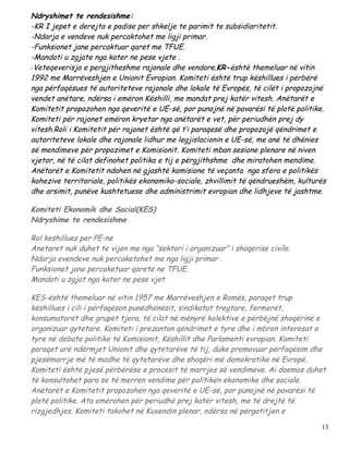 Ndryshimet te rendesishme:
-KR I jepet e derejta e padise per shkelje te parimit te subsidiaritetit.
-Ndarja e vendeve nuk percaktohet me ligji primar.
-Funksionet jane percaktuar qaret me TFUE.
-Mandati u zgjate nga kater ne pese vjete .
-Veteqeverisja e pergjitheshme rajonale dhe vendore.KR-është themeluar në vitin
1992 me Marrëveshjen e Unionit Evropian. Komiteti është trup këshillues i përbërë
nga përfaqësues të autoriteteve rajonale dhe lokale të Evropës, të cilët i propozojnë
vendet anëtare, ndërsa i emëron Këshilli, me mandat prej katër vitesh. Anëtarët e
Komitetit propozohen nga qeveritë e UE-së, por punojnë në pavarësi të plotë politike.
Komiteti për rajonet emëron kryetar nga anëtarët e vet, për periudhën prej dy
vitesh.Roli i Komitetit për rajonet është që t’i paraqesë dhe propozojë qëndrimet e
autoriteteve lokale dhe rajonale lidhur me legjislacionin e UE-së, me anë të dhënies
së mendimeve për propozimet e Komisionit. Komiteti mban sesione plenare në niven
vjetor, në të cilat definohet politika e tij e përgjithshme dhe miratohen mendime.
Anëtarët e Komitetit ndahen në gjashtë komisione të veçanta nga sfera e politikës
kohezive territoriale, politikës ekonomiko-sociale, zhvillimit të qëndrueshëm, kulturës
dhe arsimit, punëve kushtetuese dhe administrimit evropian dhe lidhjeve të jashtme.

Komiteti Ekonomik dhe Social(KES)
Ndryshime te rendesishme

Rol keshillues per PE-ne
Anetaret nuk duhet te vijen me nga “sektori i organizuar” i shoqerise civile.
Ndarja evendeve nuk percaketohet me nga ligji primar .
Funksionet jane percaketuar qarete ne TFUE.
Mandati u zgjat nga kater ne pese vjet.

KES-është themeluar në vitin 1957 me Marrëveshjen e Romës, paraqet trup
këshillues i cili i përfaqëson punëdhënësit, sindikatat tregtare, fermerët,
konsumatorët dhe grupet tjera, të cilat në mënyrë kolektive e përbëjnë shoqërinë e
organizuar qytetare. Komiteti i prezanton qëndrimet e tyre dhe i mbron interesat e
tyre në debate politike të Komisionit, Këshillit dhe Parlamenti evropian. Komiteti
paraqet urë ndërmjet Unionit dhe qytetarëve të tij, duke promovuar përfaqësim dhe
pjesëmarrje më të madhe të qytetarëve dhe shoqëri më demokratike në Evropë.
Komiteti është pjesë përbërëse e procesit të marrjes së vendimeve. Ai doemos duhet
të konsultohet para se të merren vendime për politikën ekonomike dhe sociale.
Anëtarët e Komitetit propozohen nga qeveritë e UE-së, por punojnë në pavarësi të
plotë politike. Ata emërohen për periudhë prej katër vitesh, me të drejtë të
rizgjedhjes. Komiteti takohet në Kuvendin plenar, ndërsa në përgatitjen e

                                                                                     13
 