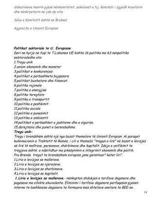 diskutimeve marrin pjesë nënkomitetet, seksionet e tij. Komiteti i zgjedh kryetarin
dhe nënkryetarin në çdo dy vite.

Selia e Komitetit është në Bruksel.

Agjencite e Unionit Evropian




Politikat sektoriale te U. Evropiane
Deri ne hyrje ne fuqi te T.Lisbones UE kishte 16 politika me 63 nenpolitika
sektorialedhe ate:
1.Tregu unik
2.unioni ekonomik dhe monetar
3.politikat e konkurences
4.politikat e perbashketa bujqesore
5.politikat buxhetore dhe financat.
6.politika rajonale
7.politika e energjise
8.politika teregtare
9.politika e transportit
10.politika e peshkimit
11.politika sociale
12.politika e punesimit
13.politika e ambientit
14.politikat e perbashket e jashteme dhe e sigurise.
15.derejtesia dhe punet e berendeshme.
Tregu unik-
Tregu i brendshëm është një nga bazat themelore të Unionit Evropian. Ai paraqet
kulminacionin e Traktatit të Romës, i cili e themeloi "tregun e lirë" në bazat e lëvizjes
së lirë të mallrave, personave, shërbimeve dhe kapitalit. Ideja e unifikimit te
tregjeve është. e ndërlidhur me pikësynimin e integrimit ekonomik dhe politik.
Pra Brenda tregut te brendeshem evropian jane garantuar” kater liri”.
1.Liria e levizjes se mallerave.
2.Liria e levizjes se njerezeve.
3.Liria e levizjes se sherbimeve.
4.Liria e levizjes se kapitalit.
 1.Liria e levizjes se mallerave.- nënkupton zhdukjen e tarifave doganore dhe
pagesave me efekte ekuivalente. Eliminimi i tarifave doganore perfaqeson pjesen
interne te bashkesise doganore te formuara mes shteteve anetare te BEE-se .
                                                                                       14
 
