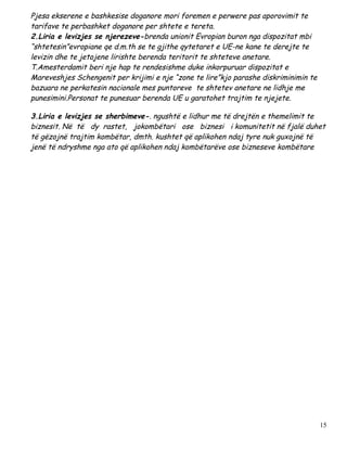 Pjesa ekserene e bashkesise doganore mori foremen e perwere pas aporovimit te
tarifave te perbashket doganore per shtete e tereta.
2.Liria e levizjes se njerezeve-brenda unionit Evropian buron nga dispozitat mbi
“shtetesin”evropiane qe d.m.th se te gjithe qytetaret e UE-ne kane te derejte te
levizin dhe te jetojene lirishte berenda teritorit te shteteve anetare.
T.Amesterdamit beri nje hap te rendesishme duke inkorpuruar dispozitat e
Mareveshjes Schengenit per krijimi e nje “zone te lire”kjo parashe diskriminimin te
bazuara ne perkatesin nacionale mes puntoreve te shtetev anetare ne lidhje me
punesimini.Personat te punesuar berenda UE u garatohet trajtim te njejete.

3.Liria e levizjes se sherbimeve-. ngushtë e lidhur me të drejtën e themelimit te
biznesit. Në të dy rastet, jokombëtari ose biznesi i komunitetit në fjalë duhet
të gëzojnë trajtim kombëtar, dmth. kushtet që aplikohen ndaj tyre nuk guxojnë të
jenë të ndryshme nga ato që aplikohen ndaj kombëtarëve ose bizneseve kombëtare




                                                                                      15
 