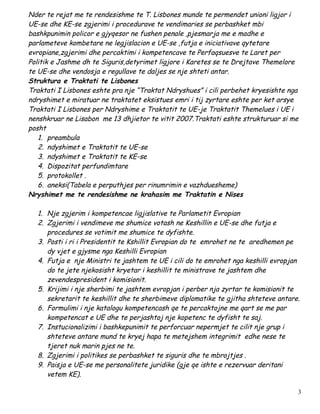 Nder te rejat me te rendesishme te T. Lisbones munde te permendet unioni ligjor i
UE-se dhe KE-se zgjerimi i procedurave te vendimaries se perbashket mbi
bashkpunimin policor e gjyqesor ne fushen penale ,pjesmarja me e madhe e
parlameteve kombetare ne legjislacion e UE-se ,futja e iniciativave qytetare
evropiane,zgjerimi dhe percaktimi i kompetencave te Perfaqsuesve te Laret per
Politik e Jashme dh te Siguris,detyrimet ligjore i Karetes se te Drejtave Themelore
te UE-se dhe vendosja e regullave te daljes se nje shteti antar.
Struktura e Traktati te Lisbones
Traktati I Lisbones eshte pra nje “Traktat Ndryshues” i cili perbehet kryesishte nga
ndryshimet e miratuar ne traktatet eksistues emri i tij zyrtare eshte per ket arsye
Traktati I Lisbones per Ndryshime e Traktatit te UE-je Traktatit Themelues i UE i
nenshkruar ne Lisabon me 13 dhjietor te vitit 2007.Traktati eshte strukturuar si me
posht
   1. preambula
   2. ndyshimet e Traktatit te UE-se
   3. ndyshimet e Traktatit te KE-se
   4. Dispozitat perfundimtare
   5. protokollet .
   6. aneksi(Tabela e perputhjes per rinumrimin e vazhduesheme)
Nryshimet me te rendesishme ne krahasim me Traktatin e Nises

  1. Nje zgjerim i kompetencae ligjislative te Parlametit Evropian
  2. Zgjerimi i vendimeve me shumice votash ne Keshillin e UE-se dhe futja e
     procedures se votimit me shumice te dyfishte.
  3. Posti i ri i Presidentit te Kshillit Evropian do te emrohet ne te aredhemen pe
     dy vjet e gjysme nga Keshilli Evropian
  4. Futja e nje Ministri te jashtem te UE i cili do te emrohet nga keshilli evropjan
     do te jete njekosisht kryetar i keshillit te ministrave te jashtem dhe
     zevendespresident i komisionit.
  5. Krijimi i nje sherbimi te jashtem evropjan i perber nja zyrtar te komisionit te
     sekretarit te keshillit dhe te sherbimeve diplomatike te gjitha shteteve antare.
  6. Formulimi i nje katalogu kompetencash qe te percaktojne me qart se me par
     kompetencat e UE dhe te perjashtoj nje kopetenc te dyfisht te saj.
  7. Instucionalizimi i bashkepunimit te perforcuar nepermjet te cilit nje grup i
     shteteve antare mund te kryej hapa te metejshem integrimit edhe nese te
     tjeret nuk marin pjes ne te.
  8. Zgjerimi i politikes se perbashket te siguris dhe te mbrojtjes .
  9. Paisja e UE-se me personalitete juridike (gje qe ishte e rezervuar deritani
     vetem KE).

                                                                                    3
 