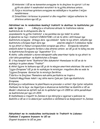 10.Antarsimi i UE-se ne konventen evropjane te te drejtave te njeriut i cili me
      gjith ate duhet ti nenshrohet miratimit te te gjitha shteteve antare .
  11. Futja e iniciatives qytetare evropjane me mbledhjen e te pakten 1 miljon
      nenshkrimeve .
  12.Intesifikimi i kritereve te pranimit si dhe rregullimi i daljes vullnetare te
      shteteve antare nga UE-ja.

Ndrishimet me te rendesishem kundrejt traktatit te deshtuar te kushtetutes jan
nder te tjera :          1.Mbajtja e struktures aktuale te traktateve ndersa
kushtetuta do te shfuqizonte dhe te
zavendesonte te gjitha traktatet e me parshme me nje tekst te vetem
2.Qendrimi ne fuqi i traktatit EVROATOM i cili do te ishte i shfritezuar nga
Kushtetuta evropjane . 3.Heqje dore nga simbolet tipike te nje shteti, ndryshe nga
Kushtetuta e Evropes hiqet dore nga               emerimi eksplicit I simboleve tipike
te nje shteti si flamuri evropian,himni evropian apo dita e Evropes.Ky ndryshim
simbolik duhet ta largonte feriken e disa shtetev antare se UE-ja do te behej me ane
te Kushtetutes Evropiane nje “Supershtet “I ri.
4.Ashtu edhe simbolet u moren mbrapesht edhe emertimet tipike te nje shteti te
cilet ishin parashikuar ne Kushtetuten e Evropes.
5. U hoq komplet termi “Kushtetut”dhe dukumetet themeluese te UE-se do te
vazhdojn te quhen akoma “Traktat”
6.Aktet ligjore te leshuara nga UE-ja do te mbajen emertimin eksistues .Ne vend te
“Ligjev Evropiane” UE-js do te vazhdojen te miratojen rregullore dhe ne vede te
“Ligjeve Evropiane Kornize”do te miratoje Deriktiva.
7.Karta e te Drejtave Themelore nuk eshte perfeshire ne trupin e
Traktatit.Megjithese teksti i saj ishte marre fjale per fjale nga Kushtetuta
Evropiane.
8.Shtyerja e ndryshimeve te planifikuara ne procedur e votimit .Nje tjeter ndryshim
thelbesor ka te beje me llogaritjen e shumices se kufalifikar ne Keshillin e UE-se
Modeli i shumices se dyfisht nuk do te aplikohet nga viti 2009 sic ishte parashikuar
ne kushtetuten por nga viti 2014.
9.Vazhdimesia e rregullit te Janines si nje mbrojtje e zgjeruar e pakicave ne
Keshillin e UE-se U ra dakord per vazhdimin e vlefshmeris se Kompromisit te Janines.




Ndryshimet me te rendesishme institucionale te Traktatit te Lisbones:
Funksioni I organeve kryesore te UE-se
Organet kryesore te UE-se jane:
                                                                                     4
 