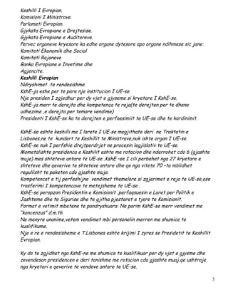 Keshilli I Evropian.
Komisioni I Ministrave.
Parlameti Evropian.
Gjykata Evropiane e Drejtesise.
Gjykata Evropiane e Auditoreve.
Pervec organeve kryesore ka edhe organe dytesore apo organe ndihmese sic jane:
Komiteti Ekonomik dhe Social
Komiteti Rajoneve
Banka Evropiane e Invetime dhe
Agjencite.
Keshilli Evropian
Ndryshimet te rendesishme
KshE-ja eshe per te pare nje institucion I UE-se
Nje presiden I zgjedhur per dy vjet e gjyseme si kryetare I KshE-se.
KshE-ja merr te derejta dhe kompetenca te reja(te derejten per te dhene
udhezime ,e derejta per temare vendime)
Presidenti I KshE-se ka te derejten e perfaesimiit te UE-se dhe te kordinimit.

KshE-se eshte keshilli me I larete I UE-se megjithate deri ne Traktatin e
Lisbones,ne te kundert te Keshillit te Ministrave,nuk ishte organ I UE-se.
KshE-se nuk I perfshie drejtperdrjet ne procesin legjislativ te UE-se.
Mometalishte presidenca e Keshilit eshte me rotacion dhe nderrohet cdo 6 (gjashte
muje) mes shteteve antare te UE-se .KshE –se I cili perbehet nga 27 kryetare e
shteteve dhe qeverive te shteteve antare dhe qe nga vitete 70 –ta mblidhet
regullisht te paketen cdo gjashte muje.
Kompetencat e tij perfeshijne vendimet themelore si zgjerimet e reja te UE-se,ose
trasferimi I kompetencave te metejsheme te UE-se .
KshE-se peropzon Presidentin e Komisionit ,perfaqsuesin e Laret per Politik e
Jashteme dhe te Sigurise dhe te gjitha pjestaret e tjere te Komisionit.
Format e votimit mbetene te pandryshuara: Ne parim KshE-se merr vendimet me
“koncenzus” d.m.th
Ne menyre unanime,vetem vendimet mbi personelin merren me shumice te
kualifikume.
Nje e re e rendesisheme e T.Lisbones eshte krijimi I zyres se Presidetit te Keshillit
Evropian.

Ky do te zgjidhet nga KshE-ne me shumice te kualifikuar per dy vjet e gjysme dhe
zevendeson presidencen e deri tanishme me rotacion cdo gjashte muaj,qe ushtroje
nga kryetari e qeverive te vendeve antare te UE-se.

                                                                                        5
 