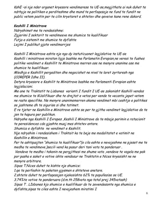 KshE –si nje nder organet kryesore vendimarese te UE-se,megjithate ai nuk duhet te
ndrhyje ne politiken e perditeshme dhe mund te perfaqesoje ne fund te fundit ne
public vetem postin per te cilin kryetaret e shtetev dhe qeveive kane rene dakord.

Keshilli I Ministrave
Ndryshimet me te rendesishme:
Zgjerimi I sektorit te vendimeeve me shumice te kualifikuar
Futja e sistemit me shumice te dyfishte
Lejimi I publikut gjate vendimarrjes

Keshilli I Ministrave eshte nje nga dy instuticuonet legjislative te UE-se
Keshilli i ministrave miraton ligje bashke me Parlametin Evropian,ne veresi te fushes
politike vendimet e Keshillit te Ministrave merren ose ne menyre unanime ose me
shumice te kualifikuar.
Mledhja e Keshillit pergaditen dhe negociohet ne nivel te laret zyrtaresh nga
(COREPER Idhe II).
Detyra kryesore e Keshilit te Ministrave bashke me Parlamenti Evropian eshte
legjislacioni.
Me ane te Traktatit te Lisbones varianti I fundit I UE-se zakonisht Keshilli vendos
me shumice te KUalifikuar dhe te drejtat e vetos per vende te vecanta jepet vetem
ne raste specifike. Ne menyre unanimemerren akoma vendimet mbi ceshtje e politikes
se jashteme dh te sigurise si dhe tatimet.
E re tjeter ne Keshillin e Ministrave eshte se per te gjitha vendimet legjislative do te
jen te hapura per publikun.
Ndryshe nga Keshilli I Evropes ,Keshili I Ministrave do te mbaje parimin e rotacionit
te peresidences cdo gjashte muaj mes shtetev antare.
Shumica e dyfishte ne vendimet e Keshilit.
Nje ndryshim i rendesishem i Traktait ka te beje me modalitatet e votimit ne
Keshillin e Ministrave.
Per te ashtquajten “shumica te kualifikuar”(e cila eshte e nevojeshme ne pjeset me te
medha te vendimeve.)secili vend ka pasur deri tani vota te panderuar .
 Vendeve te medha i takonin ne pergjithesi me shume vota ,vendeve te vogela me pak
por pasha e saket e votive ishte vendosur ne Traktatin e Nices kryesisht ne ne
menyre arbitrare.
Sipas T.Nices duhet te kishte nje shumice:
1.qe te perfeshin te paketen gjysmen e shteteve anetare.
2.shtete duhet te perfaqesojen njekosishte 62% te popullesise se UE.
3.74%te votive te panderuara (d.m.th 258vota nga total prej 345votash)
Sipas T . LIsbones kjo shumice e kualifikuar do te zevendesonte nga shumica e
dyfishte,sipas te ciles eshte I nevojeshem miratimi I
                                                                                       6
 