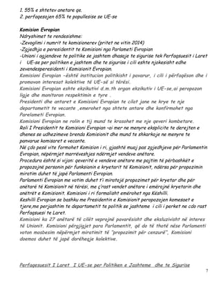 1. 55% e shtetev anetare qe.
2. perfaqesojen 65% te popullesise se UE-se

Komision Evropian
Ndryshimet te rendesishme:
-Zevoglimi i numrit te komisionerev (pritet ne vitin 2014)
-Zgjedhja e peresidentit te Komisioni nga Parlameti Evropian
-Unioni i agjendeve te politike se jashtem dhasaje te sigurise tek Perfaqsuesit i Laret
i UE-se per politiken e jashtem dhe te sigurise i cili eshte njokesisht edhe
zevendesperesidenti i Komisionit Evropian.
Komisioni Evropian -është institucion politikisht i pavarur, i cili i përfaqëson dhe i
promovon interesat kolektive të UE-së si tërësi.
Komisioni Evropian eshte ekzikutivi d.m.th organ ekzikutiv i UE-se,ai peropozon
ligje dhe monitoron respektimin e tyre .
Presidenti dhe antaret e Komisioni Evropian te cilat jane ne krye te nje
departametit te vecante ,emerohet nga shtete antare dhe konfirmohet nga
Parelameti Evropian.
Komisioni Evropian ne rolin e tij mund te krasohet me nje qeveri kombetare.
Roli I Presidentit te Komisioni Evropian –ai mer ne menyre eksplicite te derejten e
dhenes se udhezimeve brenda Komisionit dhe mund te shkarkoje ne menyre te
panvarue komisaret e vecante.
Në çdo pesë vite formohet Komision i ri, gjashtë muaj pas zgjedhjeve për Parlamentin
Evropian, nëpërmjet marrëveshjes ndërmjet vendeve anëtare.
Procedura është si vijon: qeveritë e vendeve anëtare me pajtim të përbashkët e
propozojnë personin për funksionin e kryetarit të Komisionit, ndërsa për propozimin
miratim duhet të japë Parlamenti Evropian.
Parlamenti Evropian me votim duhet t’i miratojë propozimet për kryetar dhe për
anëtarë të Komisionit në tërësi, me ç’rast vendet anëtare i emërojnë kryetarin dhe
anëtrët e Komisionit. Komisioni i ri formalisht emërohet nga Këshilli.
Keshilli Evropian se bashku me Presidentin e Komisionit peropozojen komesaet e
tjere,me perjashtim te departametit te politik se jashteme i cili i perket ne cdo rast
Perfaqsuesi te Laret.
Komisioni ka 27 anëtarë të cilët veprojnë pavarësisht dhe eksluzivisht në interes
të Unionit. Komisioni përgjigjet para Parlamentit, që do të thotë nëse Parlamenti
voton mosbesim nëpërmjet miratimit të “propozimit për cenzurë”, Komisioni
doemos duhet të japë dorëheqje kolektive.




Perfaqesuesit I Laret I UE-se per Politiken e Jashteme dhe te Sigurise
                                                                                      7
 